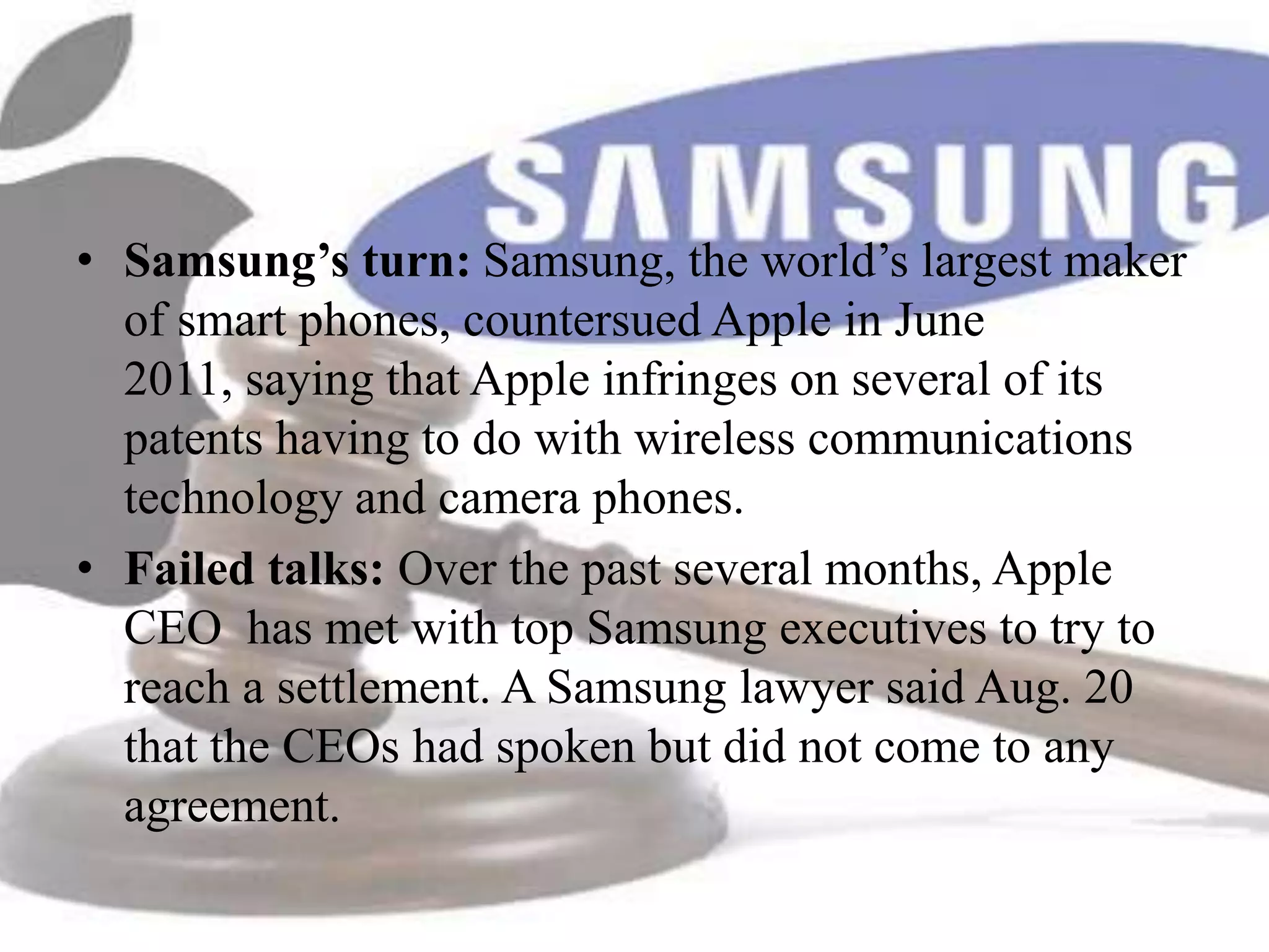 • Samsung’s turn: Samsung, the world’s largest maker
  of smart phones, countersued Apple in June
  2011, saying that Apple infringes on several of its
  patents having to do with wireless communications
  technology and camera phones.
• Failed talks: Over the past several months, Apple
  CEO has met with top Samsung executives to try to
  reach a settlement. A Samsung lawyer said Aug. 20
  that the CEOs had spoken but did not come to any
  agreement.
 