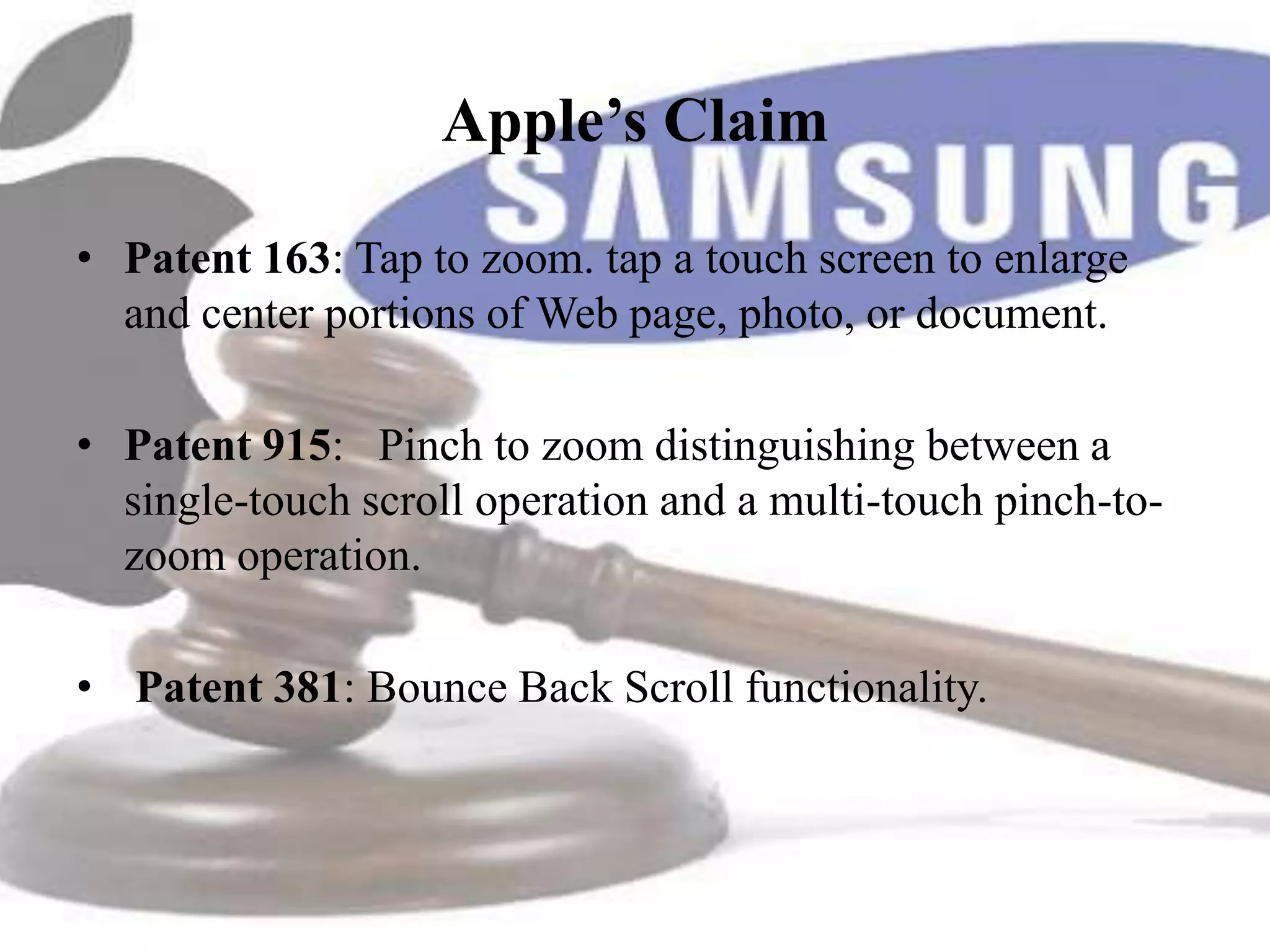 Apple’s Claim

• Patent 163: Tap to zoom. tap a touch screen to enlarge
  and center portions of Web page, photo, or document.

• Patent 915: Pinch to zoom distinguishing between a
  single-touch scroll operation and a multi-touch pinch-to-
  zoom operation.

• Patent 381: Bounce Back Scroll functionality.
 