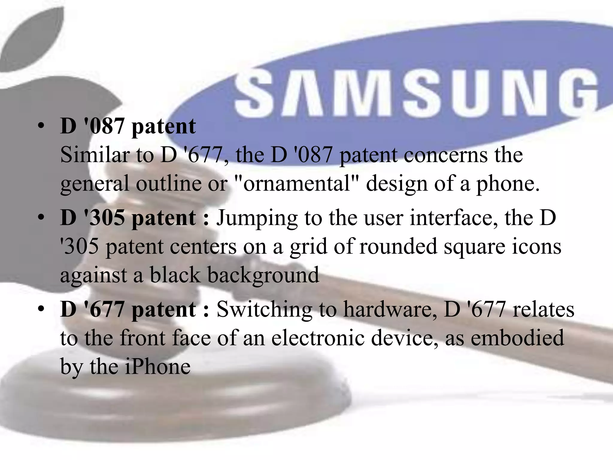 • D '087 patent
  Similar to D '677, the D '087 patent concerns the
  general outline or "ornamental" design of a phone.
• D '305 patent : Jumping to the user interface, the D
  '305 patent centers on a grid of rounded square icons
  against a black background
• D '677 patent : Switching to hardware, D '677 relates
  to the front face of an electronic device, as embodied
  by the iPhone
 