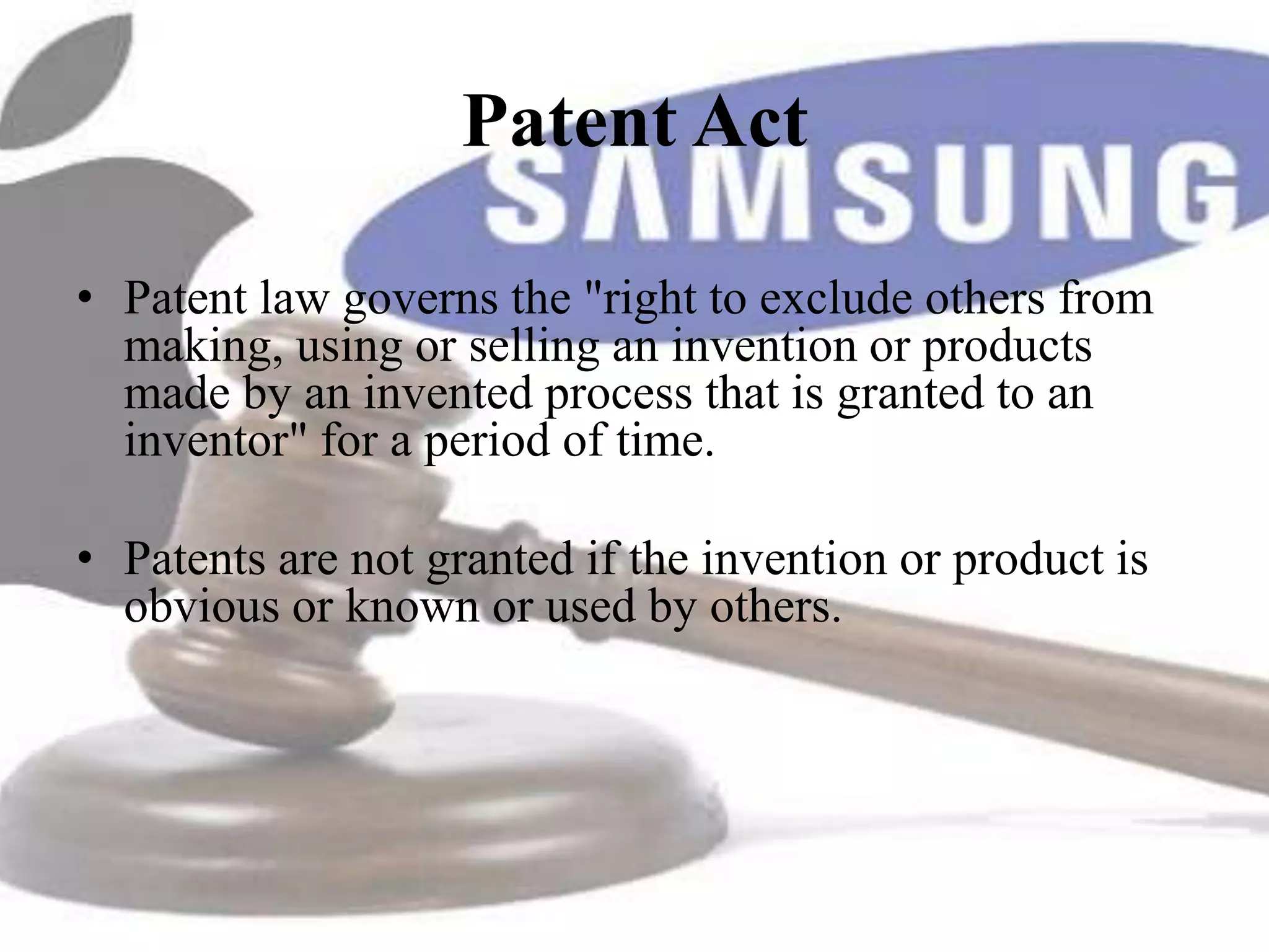 Patent Act

• Patent law governs the "right to exclude others from
  making, using or selling an invention or products
  made by an invented process that is granted to an
  inventor" for a period of time.

• Patents are not granted if the invention or product is
  obvious or known or used by others.
 