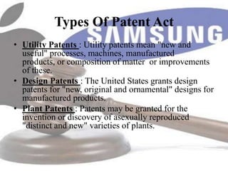 Types Of Patent Act
• Utility Patents : Utility patents mean "new and
  useful" processes, machines, manufactured
  products, or composition of matter or improvements
  of these.
• Design Patents : The United States grants design
  patents for "new, original and ornamental" designs for
  manufactured products.
• Plant Patents : Patents may be granted for the
  invention or discovery of asexually reproduced
  "distinct and new" varieties of plants.
 