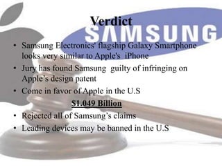 Verdict
• Samsung Electronics' flagship Galaxy Smartphone
  looks very similar to Apple's iPhone
• Jury has found Samsung guilty of infringing on
  Apple’s design patent
• Come in favor of Apple in the U.S
                 $1.049 Billion
• Rejected all of Samsung’s claims
• Leading devices may be banned in the U.S
 
