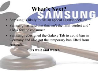 What’s Next?
• Samsung is likely to file an appeal against decision
• Samsung has said that this isn't the final verdict and '
  a loss for the consumer
• Samsung redesigned the Galaxy Tab to avoid ban in
  Germany and also got the temporary ban lifted from
  Australia
               “lets wait and watch”
 