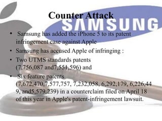 Counter Attack
• Samsung has added the iPhone 5 to its patent
  infringement case against Apple
• Samsung has accused Apple of infringing :
• Two UTMS standards patents
  (7,756,087 and7,551,596) and
• Six feature patents
  (7,672,470,7,577,757, 7,232,058, 6,292,179, 6,226,44
  9, and5,579,239) in a counterclaim filed on April 18
  of this year in Apple's patent-infringement lawsuit.
 