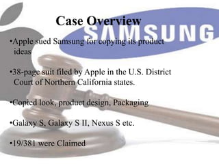 Case Overview
•Apple sued Samsung for copying its product
 ideas

•38-page suit filed by Apple in the U.S. District
 Court of Northern California states.

•Copied look, product design, Packaging

•Galaxy S, Galaxy S II, Nexus S etc.

•19/381 were Claimed
 