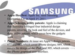 • Apple files first: Apple Inc. sued Samsung
  Electronics Co. in April 1st, 2011.
• Apple’s design, utility patents: Apple is claiming
  that Samsung infringed four industrial design
  patents, covering the look and feel of the devices, and
  three utility patents, which cover how the gadgets
  work.
• Patent Numbers: At issue are Apple’s design patents
  677 and 087, which cover iPhone designs; 889, which
  covers the design of the iPad; and 305, which covers
  the iPhone graphical user interface.
 