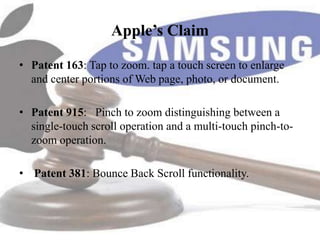 Apple’s Claim

• Patent 163: Tap to zoom. tap a touch screen to enlarge
  and center portions of Web page, photo, or document.

• Patent 915: Pinch to zoom distinguishing between a
  single-touch scroll operation and a multi-touch pinch-to-
  zoom operation.

• Patent 381: Bounce Back Scroll functionality.
 
