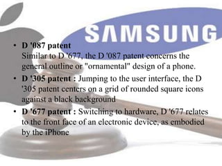 • D '087 patent
  Similar to D '677, the D '087 patent concerns the
  general outline or "ornamental" design of a phone.
• D '305 patent : Jumping to the user interface, the D
  '305 patent centers on a grid of rounded square icons
  against a black background
• D '677 patent : Switching to hardware, D '677 relates
  to the front face of an electronic device, as embodied
  by the iPhone
 