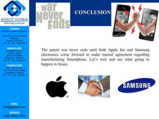 CHENNAI
3rd Floor, ‘Creative Enclave’,
148-150, Luz Church Road,
Mylapore,
Chennai - 600 004.
Tel: +91 - 44 - 2498 4821
BANGALORE
Suite 920, Level 9,
Raheja Towers,
26-27, M G Road,
Bangalore - 560 001.
Tel: +91 - 80 - 6546 2400
COIMBATORE
BB1, Park Avenue,
# 48, Race Course Road,
Coimbatore - 641018.
Tel: +91 - 422 – 6552921
EMAIL
info@altacit.com
WEBSITE
www.altacit.com
Con
CONCLUSION
The patent war never ends until both Apple Inc and Samsung
electronics come forward to make mutual agreement regarding
manufacturing Smartphone. Let’s wait and see what going to
happen in future.
 