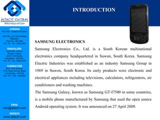 CHENNAI
3rd Floor, ‘Creative Enclave’,
148-150, Luz Church Road,
Mylapore,
Chennai - 600 004.
Tel: +91 - 44 - 2498 4821
BANGALORE
Suite 920, Level 9,
Raheja Towers,
26-27, M G Road,
Bangalore - 560 001.
Tel: +91 - 80 - 6546 2400
COIMBATORE
BB1, Park Avenue,
# 48, Race Course Road,
Coimbatore - 641018.
Tel: +91 - 422 – 6552921
EMAIL
info@altacit.com
WEBSITE
www.altacit.com
SAMSUNG ELECTRONICS
Samsung Electronics Co., Ltd. is a South Korean multinational
electronics company headquartered in Suwon, South Korea. Samsung
Electric Industries was established as an industry Samsung Group in
1969 in Suwon, South Korea. Its early products were electronic and
electrical appliances including televisions, calculators, refrigerators, air
conditioners and washing machines.
The Samsung Galaxy, known as Samsung GT-I7500 in some countries,
is a mobile phone manufactured by Samsung that used the open source
Android operating system. It was announced on 27 April 2009.
INTRODUCTION
 