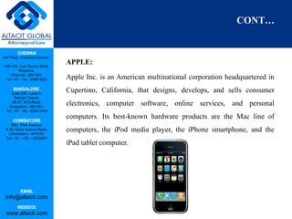 CHENNAI
3rd Floor, ‘Creative Enclave’,
148-150, Luz Church Road,
Mylapore,
Chennai - 600 004.
Tel: +91 - 44 - 2498 4821
BANGALORE
Suite 920, Level 9,
Raheja Towers,
26-27, M G Road,
Bangalore - 560 001.
Tel: +91 - 80 - 6546 2400
COIMBATORE
BB1, Park Avenue,
# 48, Race Course Road,
Coimbatore - 641018.
Tel: +91 - 422 – 6552921
EMAIL
info@altacit.com
WEBSITE
www.altacit.com
CONT…
APPLE:
Apple Inc. is an American multinational corporation headquartered in
Cupertino, California, that designs, develops, and sells consumer
electronics, computer software, online services, and personal
computers. Its best-known hardware products are the Mac line of
computers, the iPod media player, the iPhone smartphone, and the
iPad tablet computer.
 