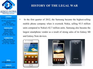 CHENNAI
3rd Floor, ‘Creative Enclave’,
148-150, Luz Church Road,
Mylapore,
Chennai - 600 004.
Tel: +91 - 44 - 2498 4821
BANGALORE
Suite 920, Level 9,
Raheja Towers,
26-27, M G Road,
Bangalore - 560 001.
Tel: +91 - 80 - 6546 2400
COIMBATORE
BB1, Park Avenue,
# 48, Race Course Road,
Coimbatore - 641018.
Tel: +91 - 422 – 6552921
EMAIL
info@altacit.com
WEBSITE
www.altacit.com
HISTORY OF THE LEGAL WAR
• In the first quarter of 2012, the Samsung became the highest-selling
mobile phone company when it overtook Nokia, selling 93.5 million
units compared to Nokia's 82.7 million units. Samsung also became the
largest smartphone vendor as a result of strong sales of its Galaxy SII
and Galaxy Note devices.
 