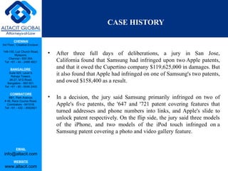 CHENNAI
3rd Floor, ‘Creative Enclave’,
148-150, Luz Church Road,
Mylapore,
Chennai - 600 004.
Tel: +91 - 44 - 2498 4821
BANGALORE
Suite 920, Level 9,
Raheja Towers,
26-27, M G Road,
Bangalore - 560 001.
Tel: +91 - 80 - 6546 2400
COIMBATORE
BB1, Park Avenue,
# 48, Race Course Road,
Coimbatore - 641018.
Tel: +91 - 422 – 6552921
EMAIL
info@altacit.com
WEBSITE
www.altacit.com
CASE HISTORY
• After three full days of deliberations, a jury in San Jose,
California found that Samsung had infringed upon two Apple patents,
and that it owed the Cupertino company $119,625,000 in damages. But
it also found that Apple had infringed on one of Samsung's two patents,
and owed $158,400 as a result.
• In a decision, the jury said Samsung primarily infringed on two of
Apple's five patents, the '647 and '721 patent covering features that
turned addresses and phone numbers into links, and Apple's slide to
unlock patent respectively. On the flip side, the jury said three models
of the iPhone, and two models of the iPod touch infringed on a
Samsung patent covering a photo and video gallery feature.
 