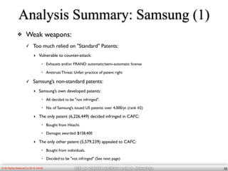 OH & HAHM patent law & Strategy© All Rights Reserved to OH & HAHM
Analysis Summary: Samsung (1)
❖ Weak weapons:
✓ Too much relied on "Standard" Patents:
‣ Vulnerable to counter-attack:
• Exhausts and/or FRAND: automatic/semi-automatic license
• Antitrust Threat: Unfair practice of patent right
✓ Samsung’s non-standard patents:
‣ Samsung’s own developed patents:
• All decided to be "not infringed".
• No. of Samsung’s issued US patents: over 4,000/yr. (rank #2)
‣ The only patent (6,226,449) decided infringed in CAFC:
• Bought from Hitachi.
• Damages awarded: $158,400
‣ The only other patent (5,579,239) appealed to CAFC:
• Bought from individuals.
• Decided to be "not infringed" (See next page)
16
 