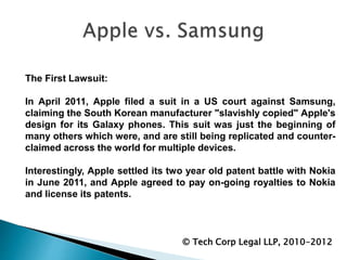 © Tech Corp Legal LLP, 2010-2012
The First Lawsuit:
In April 2011, Apple filed a suit in a US court against Samsung,
claiming the South Korean manufacturer "slavishly copied" Apple's
design for its Galaxy phones. This suit was just the beginning of
many others which were, and are still being replicated and counter-
claimed across the world for multiple devices.
Interestingly, Apple settled its two year old patent battle with Nokia
in June 2011, and Apple agreed to pay on-going royalties to Nokia
and license its patents.
 