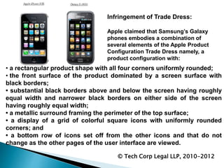 Infringement of Trade Dress:
Apple claimed that Samsung’s Galaxy
phones embodies a combination of
several elements of the Apple Product
Configuration Trade Dress namely, a
product configuration with:
© Tech Corp Legal LLP, 2010-2012
• a rectangular product shape with all four corners uniformly rounded;
• the front surface of the product dominated by a screen surface with
black borders;
• substantial black borders above and below the screen having roughly
equal width and narrower black borders on either side of the screen
having roughly equal width;
• a metallic surround framing the perimeter of the top surface;
• a display of a grid of colorful square icons with uniformly rounded
corners; and
• a bottom row of icons set off from the other icons and that do not
change as the other pages of the user interface are viewed.
 