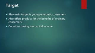 Target
 Also main target is young energetic consumers
 Also offers product for the benefits of ordinary
consumers
 Countries having low capital income
 