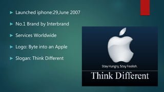 ► Launched iphone:29,June 2007
► No.1 Brand by Interbrand
► Services Worldwide
► Logo: Byte into an Apple
► Slogan: Think Different
 