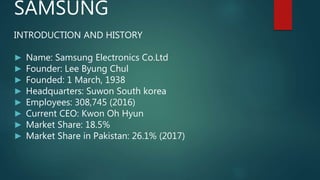 SAMSUNG
INTRODUCTION AND HISTORY
► Name: Samsung Electronics Co.Ltd
► Founder: Lee Byung Chul
► Founded: 1 March, 1938
► Headquarters: Suwon South korea
► Employees: 308,745 (2016)
► Current CEO: Kwon Oh Hyun
► Market Share: 18.5%
► Market Share in Pakistan: 26.1% (2017)
 