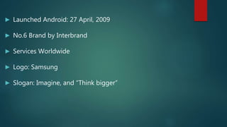 ► Launched Android: 27 April, 2009
► No.6 Brand by Interbrand
► Services Worldwide
► Logo: Samsung
► Slogan: Imagine, and “Think bigger”
 