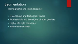 Segmentation
(Demographic and Psychographic)
 IT conscious and technology lovers
 Professionals and Teenagers of both genders
 Highly life style conscious
 High income earners
 