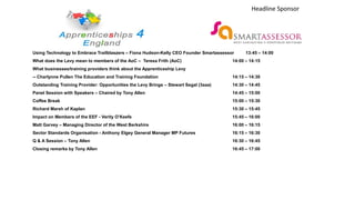 Using Technology to Embrace Trailblaszers – Fiona Hudson-Kelly CEO Founder Smartassessor 13:45 – 14:00
What does the Levy mean to members of the AoC – Teresa Frith (AoC) 14:00 – 14:15
What businesses/training providers think about the Apprenticeship Levy
-- Charlynne Pullen The Education and Training Foundation 14:15 – 14:30
Outstanding Training Provider: Opportunities the Levy Brings – Stewart Segal (3aaa) 14:30 – 14:45
Panel Session with Speakers – Chaired by Tony Allen 14:45 – 15:00
Coffee Break 15:00 – 15:30
Richard Marsh of Kaplan 15:30 – 15:45
Impact on Members of the EEF - Verity O’Keefe 15:45 – 16:00
Matt Garvey – Managing Director of the West Berkshire 16:00 – 16:15
Sector Standards Organisation - Anthony Elgey General Manager MP Futures 16:15 – 16:30
Q & A Session – Tony Allen 16:30 – 16:45
Closing remarks by Tony Allen 16:45 – 17:00
Headline Sponsor
 