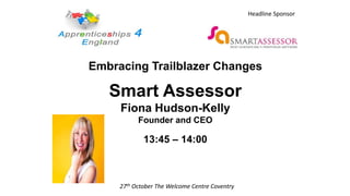 Embracing Trailblazer Changes
Smart Assessor
Fiona Hudson-Kelly
Founder and CEO
13:45 – 14:00
27th October The Welcome Centre Coventry
Headline Sponsor
 