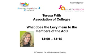 Teresa Frith
Association of Colleges
What does the Levy mean to the
members of the AoC
14:00 – 14:15
27th October The Welcome Centre Coventry
Headline Sponsor
 
