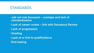 STANDARDS
 Job not role focussed – overlaps and lack of
standardisation
 Lack of career routes – link with Sainsbury Review
 Lack of progression
 Grading
 Lack of or link to qualifications
 End testing
 