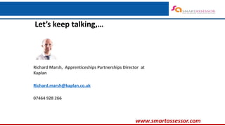 ‘Embracing Trailblazer Changes….’
www.smartassessor.com
Richard Marsh, Apprenticeships Partnerships Director at
Kaplan
Richard.marsh@kaplan.co.uk
07464 928 266
Let’s keep talking,…
 