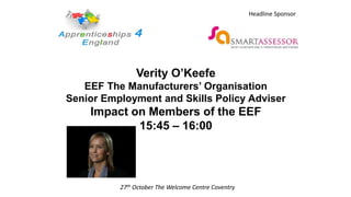 Verity O’Keefe
EEF The Manufacturers’ Organisation
Senior Employment and Skills Policy Adviser
Impact on Members of the EEF
15:45 – 16:00
27th October The Welcome Centre Coventry
Headline Sponsor
 