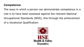 Competence
The ways in which a person can demonstrate competence in a
role is to have been assessed against the relevant National
Occupational Standards (NOS), this through the achievement
of a Vocational Qualification.
 