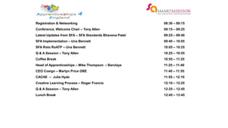 Registration & Networking 08:30 – 09:15
Conference, Welcome Chair – Tony Allen 09:15 – 09:25
Latest Updates from SFA – SFA Standards Bhavena Patel 09:25 – 09:40
SFA Implementation – Una Bennett 09:40 – 10:05
SFA Roto RoATP – Una Bennett 10:05 – 10:25
Q & A Session – Tony Allen 10:25 – 10:55
Coffee Break 10:55 – 11:25
Head of Apprenticeships – Mike Thompson – Barclays 11:25 – 11:40
CEO Cosign – Martyn Price OBE 11:40 – 11:55
CACHE – Julie Hyde 11:55 – 12:10
Creative Learning Process – Roger Francis 12:10 – 12:25
Q & A Session – Tony Allen 12:25 – 12:45
Lunch Break 12:45 – 13:45
 