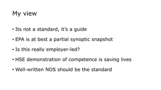 My view
• Its not a standard, it’s a guide
• EPA is at best a partial synoptic snapshot
• Is this really employer-led?
• HSE demonstration of competence is saving lives
• Well-written NOS should be the standard
 