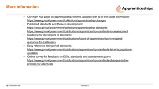 22 | Presentation title
More information
• Our main hub page on apprenticeship reforms updated with all of the latest information:
https://www.gov.uk/government/collections/apprenticeship-changes
• Published standards and those in development:
https://www.gov.uk/government/collections/apprenticeship-standards
https://www.gov.uk/government/publications/apprenticeship-standards-in-development
• Guidance for developers of standards:
https://www.gov.uk/government/publications/future-of-apprenticeships-in-england-
guidance-for-trailblazers
• Easy reference listing of all standards:
https://www.gov.uk/government/publications/apprenticeship-standards-list-of-occupations-
available
• Online survey for feedback on EOIs, standards and assessments plans:
https://www.gov.uk/government/publications/apprenticeship-standards-changes-to-the-
process-for-approvals
00/00/2013
 
