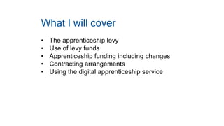 What I will cover
• The apprenticeship levy
• Use of levy funds
• Apprenticeship funding including changes
• Contracting arrangements
• Using the digital apprenticeship service
 