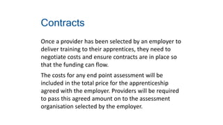 Contracts
Once a provider has been selected by an employer to
deliver training to their apprentices, they need to
negotiate costs and ensure contracts are in place so
that the funding can flow.
The costs for any end point assessment will be
included in the total price for the apprenticeship
agreed with the employer. Providers will be required
to pass this agreed amount on to the assessment
organisation selected by the employer.
 