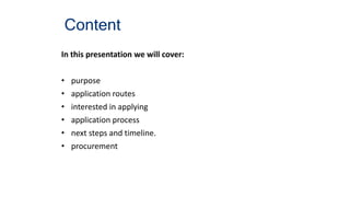 Content
In this presentation we will cover:
• purpose
• application routes
• interested in applying
• application process
• next steps and timeline.
• procurement
 