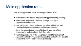 Main application route
The main application route is for organisations that:
• want to directly deliver any value of apprenticeship training
• want to be eligible for selection through the digital
apprenticeship service
• are a levied employer and want to train staff in their own
supply chain or apprentices in other organisations
• have the capacity and capability to deliver most of the
frameworks and standards that they offer
• want to participate in the SFA procurement for delivery of
apprenticeship training to employers that will not have a digital
account to pay for apprenticeship training
 