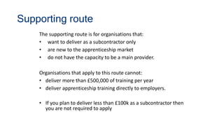 Supporting route
The supporting route is for organisations that:
• want to deliver as a subcontractor only
• are new to the apprenticeship market
• do not have the capacity to be a main provider.
Organisations that apply to this route cannot:
• deliver more than £500,000 of training per year
• deliver apprenticeship training directly to employers.
• If you plan to deliver less than £100k as a subcontractor then
you are not required to apply
 