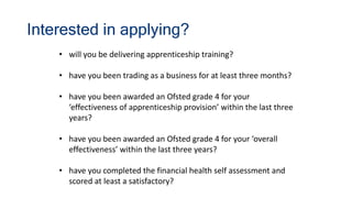 Interested in applying?
• will you be delivering apprenticeship training?
• have you been trading as a business for at least three months?
• have you been awarded an Ofsted grade 4 for your
‘effectiveness of apprenticeship provision’ within the last three
years?
• have you been awarded an Ofsted grade 4 for your ‘overall
effectiveness’ within the last three years?
• have you completed the financial health self assessment and
scored at least a satisfactory?
 