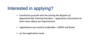 Interested in applying?
• Familiarise yourself with the Joining the Register of
Apprenticeship Training Providers – application instructions to
learn more about our requirements
• registrations you need to undertake – UKRLP and Bravo
• on-line application route
 