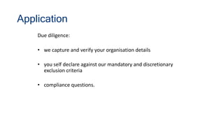 Application
Due diligence:
• we capture and verify your organisation details
• you self declare against our mandatory and discretionary
exclusion criteria
• compliance questions.
 