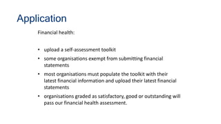 Application
Financial health:
• upload a self-assessment toolkit
• some organisations exempt from submitting financial
statements
• most organisations must populate the toolkit with their
latest financial information and upload their latest financial
statements
• organisations graded as satisfactory, good or outstanding will
pass our financial health assessment.
 