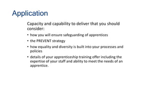 Application
Capacity and capability to deliver that you should
consider:
• how you will ensure safeguarding of apprentices
• the PREVENT strategy
• how equality and diversity is built into your processes and
policies
• details of your apprenticeship training offer including the
expertise of your staff and ability to meet the needs of an
apprentice.
 