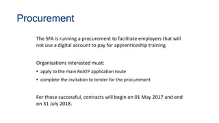 Procurement
The SFA is running a procurement to facilitate employers that will
not use a digital account to pay for apprenticeship training.
Organisations interested must:
• apply to the main RoATP application route
• complete the invitation to tender for the procurement
For those successful, contracts will begin on 01 May 2017 and end
on 31 July 2018.
 