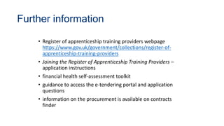 Further information
• Register of apprenticeship training providers webpage
https://www.gov.uk/government/collections/register-of-
apprenticeship-training-providers
• Joining the Register of Apprenticeship Training Providers –
application instructions
• financial health self-assessment toolkit
• guidance to access the e-tendering portal and application
questions
• information on the procurement is available on contracts
finder
 