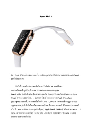 Apple Watch 
ลือ ! Apple Watch เตรียมวางขายครั้งแรกเดือนกุมภาพันธ์ปีหน้า พร้อมเผยราคา Apple Watch 
รุ่นท็อปทะลุแสน 
เมื่อวันที่ 4 พฤศจิกายน 2557 ที่ผา่นมา เว็บไซต์ iGen ของฝรั่งเศส 
ออกมาเปิดเผยข้อมูลเรื่องกา หนดการวางขายและราคาของ Apple 
Watch นาฬิกาข้อมืออัจฉริยะตัวแรกจากแอปเปิล โดยบอกวา่แอปเปิลจะเริ่มวางขาย Apple 
Watch ในชว่งวันวาเลนไทน์ 14 กุมภาพันธ์ปีหน้า และราคาของ Apple Watch Sport 
รุ่นถูกสุดจะวางขายที่ 349 ดอลลาร์ หรือประมาณ 11,400 บาท รองลงมาเป็น Apple Watch 
Apple Watch รุ่นปกติ ตัวเรือนเป็นสเตนเลสสตีล หน้าจอกระจกแซฟไฟร์ ราคา 500 ดอลลาร์ 
หรือประมาณ 16,300 บาท และรุ่นท็อปสุดหรู Apple Watch Edition ตัวเรือนทาจากทองคา 18 
กะรัต หน้าจอกระจกแซฟไฟร์ ราคาทะลุไป 4,000-5,000 ดอลลาร์ หรือประมาณ 130,000- 
160,000 บาทกันเลยทีเดียว 
 