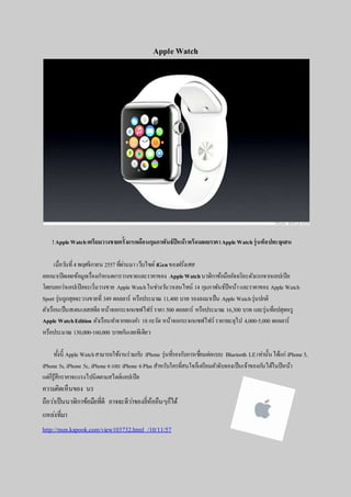 Apple Watch 
! Apple Watch เตรียมวางขายครั้งแรกเดือนกุมภาพันธ์ปีหน้า พร้อมเผยราคา Apple Watch รุ่นท็อปทะลุแสน 
เมื่อวนัที่4 พฤศจิกายน 2557 ทผี่่านมา เว็บไซต์ iGen ของฝรั่งเศส 
ออกมาเปิดเผยข้อมูลเรื่องกา หนดการวางขายและราคาของ Apple Watch นาฬิกาข้อมืออัจฉริยะตวัแรกจากแอปเปิล 
โดยบอกว่าแอปเปิลจะเริ่มวางขาย Apple Watch ในช่วงวนัวาเลนไทน์ 14 กุมภาพันธ์ปีหน้า และราคาของ Apple Watch 
Sport รุ่นถูกสุดจะวางขายที่349 ดอลลาร์ หรือประมาณ 11,400 บาท รองลงมาเป็น Apple Watch รุ่นปกติ 
ตวัเรือนเป็นสเตนเลสสตีล หน้าจอกระจกแซฟไฟร์ ราคา 500 ดอลลาร์ หรือประมาณ 16,300 บาท และรุ่นท็อปสุดหรู 
Apple Watch Edition ตวัเรือนทา จากทองคา 18 กะรัต หน้าจอกระจกแซฟไฟร์ ราคาทะลุไป 4,000-5,000 ดอลลาร์ 
หรือประมาณ 130,000-160,000 บาทกนัเลยทีเดียว 
ท้งันี้ Apple Watch สามารถใชง้านร่วมกบั iPhone รุ่นทรี่องรับการเชอื่มต่อแบบ Bluetooth LE เท่านั้น ได้แก่ iPhone 5, 
iPhone 5s, iPhone 5c, iPhone 6 และ iPhone 6 Plus สา หรับใครทสี่นใจก็เตรียมตวัจับจองเป็นเจ้าของกนัได้ในปีหน้า 
แต่ก็รู้สึกราคาจะแรงไปนิดตามสไตล์แอปเปิล 
ความคิดเห็นของ นร 
ถือวา่เป็นนาฬิกาข้อมือที่ดี อาจจะดีวา่ของยี่ห้ออืนๆก็ได้ 
แหลง่ที่มา 
http://men.kapook.com/view103732.html /10/11/57 
 