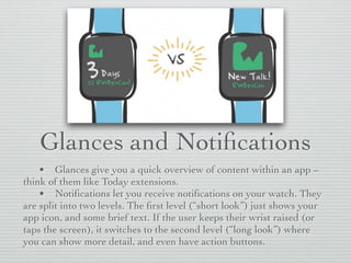 Glances and Notiﬁcations
• Glances give you a quick overview of content within an app –
think of them like Today extensions.
• Notiﬁcations let you receive notiﬁcations on your watch. They
are split into two levels. The ﬁrst level (“short look”) just shows your
app icon, and some brief text. If the user keeps their wrist raised (or
taps the screen), it switches to the second level (“long look”) where
you can show more detail, and even have action buttons.
 